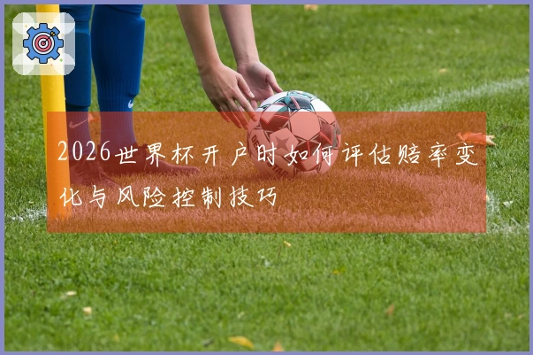 2026世界杯开户时如何评估赔率变化与风险控制技巧